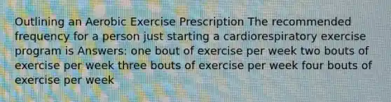 Outlining an Aerobic Exercise Prescription The recommended frequency for a person just starting a cardiorespiratory exercise program is Answers: one bout of exercise per week two bouts of exercise per week three bouts of exercise per week four bouts of exercise per week