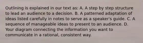 Outlining is explained in our text as: A. A step by step structure to lead an audience to a decision. B. A patterned adaptation of ideas listed carefully in notes to serve as a speaker's guide. C. A sequence of manageable ideas to present to an audience. D. Your diagram connecting the information you want to communicate in a rational, consistent way.