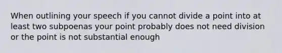 When outlining your speech if you cannot divide a point into at least two subpoenas your point probably does not need division or the point is not substantial enough