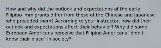 How and why did the outlook and expectations of the early Filipino immigrants differ from those of the Chinese and Japanese who preceded them? According to your instructor, how did their outlook and expectations affect their behavior? Why did some European Americans perceive that Filipino Americans "didn't know their place" in society?