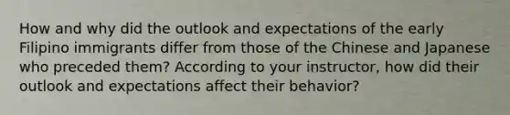 How and why did the outlook and expectations of the early Filipino immigrants differ from those of the Chinese and Japanese who preceded them? According to your instructor, how did their outlook and expectations affect their behavior?