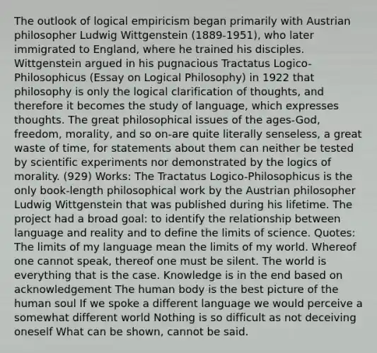 The outlook of logical empiricism began primarily with Austrian philosopher Ludwig Wittgenstein (1889-1951), who later immigrated to England, where he trained his disciples. Wittgenstein argued in his pugnacious Tractatus Logico-Philosophicus (Essay on Logical Philosophy) in 1922 that philosophy is only the logical clarification of thoughts, and therefore it becomes the study of language, which expresses thoughts. The great philosophical issues of the ages-God, freedom, morality, and so on-are quite literally senseless, a great waste of time, for statements about them can neither be tested by scientific experiments nor demonstrated by the logics of morality. (929) Works: The Tractatus Logico-Philosophicus is the only book-length philosophical work by the Austrian philosopher Ludwig Wittgenstein that was published during his lifetime. The project had a broad goal: to identify the relationship between language and reality and to define the limits of science. Quotes: The limits of my language mean the limits of my world. Whereof one cannot speak, thereof one must be silent. The world is everything that is the case. Knowledge is in the end based on acknowledgement The human body is the best picture of the human soul If we spoke a different language we would perceive a somewhat different world Nothing is so difficult as not deceiving oneself What can be shown, cannot be said.