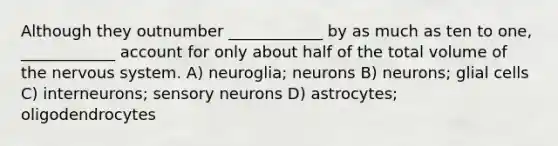 Although they outnumber ____________ by as much as ten to one, ____________ account for only about half of the total volume of the nervous system. A) neuroglia; neurons B) neurons; glial cells C) interneurons; sensory neurons D) astrocytes; oligodendrocytes