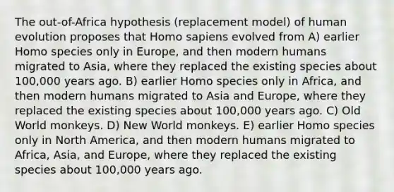 The out-of-Africa hypothesis (replacement model) of human evolution proposes that Homo sapiens evolved from A) earlier Homo species only in Europe, and then modern humans migrated to Asia, where they replaced the existing species about 100,000 years ago. B) earlier Homo species only in Africa, and then modern humans migrated to Asia and Europe, where they replaced the existing species about 100,000 years ago. C) Old World monkeys. D) New World monkeys. E) earlier Homo species only in North America, and then modern humans migrated to Africa, Asia, and Europe, where they replaced the existing species about 100,000 years ago.