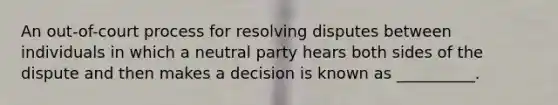 An out-of-court process for resolving disputes between individuals in which a neutral party hears both sides of the dispute and then makes a decision is known as __________.