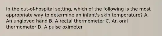 In the out-of-hospital setting, which of the following is the most appropriate way to determine an infant's skin temperature? A. An ungloved hand B. A rectal thermometer C. An oral thermometer D. A pulse oximeter