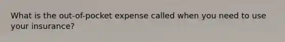 What is the out-of-pocket expense called when you need to use your insurance?