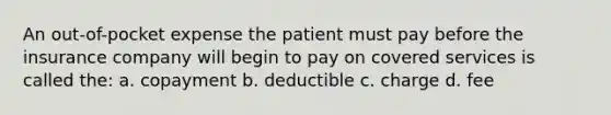 An out-of-pocket expense the patient must pay before the insurance company will begin to pay on covered services is called the: a. copayment b. deductible c. charge d. fee