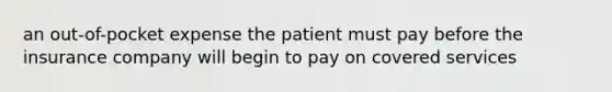 an out-of-pocket expense the patient must pay before the insurance company will begin to pay on covered services