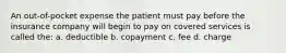 An out-of-pocket expense the patient must pay before the insurance company will begin to pay on covered services is called the: a. deductible b. copayment c. fee d. charge