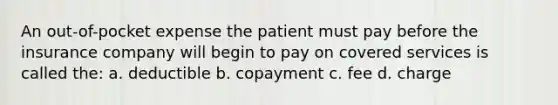 An out-of-pocket expense the patient must pay before the insurance company will begin to pay on covered services is called the: a. deductible b. copayment c. fee d. charge