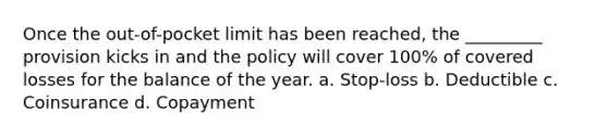 Once the out-of-pocket limit has been reached, the _________ provision kicks in and the policy will cover 100% of covered losses for the balance of the year. a. Stop-loss b. Deductible c. Coinsurance d. Copayment