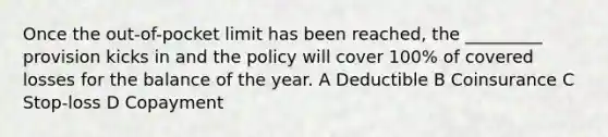 Once the out-of-pocket limit has been reached, the _________ provision kicks in and the policy will cover 100% of covered losses for the balance of the year. A Deductible B Coinsurance C Stop-loss D Copayment