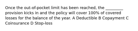 Once the out-of-pocket limit has been reached, the _________ provision kicks in and the policy will cover 100% of covered losses for the balance of the year. A Deductible B Copayment C Coinsurance D Stop-loss
