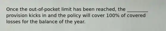 Once the out-of-pocket limit has been reached, the _________ provision kicks in and the policy will cover 100% of covered losses for the balance of the year.