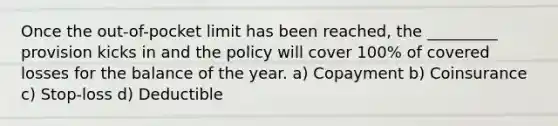 Once the out-of-pocket limit has been reached, the _________ provision kicks in and the policy will cover 100% of covered losses for the balance of the year. a) Copayment b) Coinsurance c) Stop-loss d) Deductible