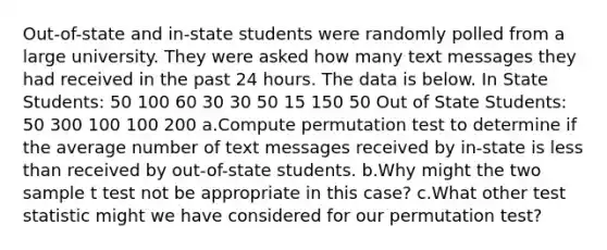 Out-of-state and in-state students were randomly polled from a large university. They were asked how many text messages they had received in the past 24 hours. The data is below. In State Students: 50 100 60 30 30 50 15 150 50 Out of State Students: 50 300 100 100 200 a.Compute permutation test to determine if the average number of text messages received by in-state is less than received by out-of-state students. b.Why might the two sample t test not be appropriate in this case? c.What other test statistic might we have considered for our permutation test?