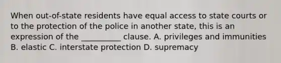 When out-of-state residents have equal access to <a href='https://www.questionai.com/knowledge/k0UTVXnPxH-state-courts' class='anchor-knowledge'>state courts</a> or to the protection of the police in another state, this is an expression of the __________ clause. A. privileges and immunities B. elastic C. interstate protection D. supremacy