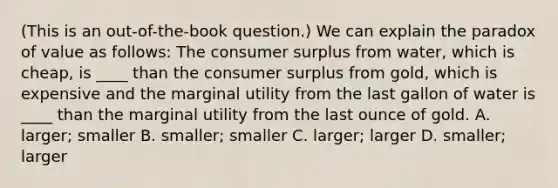 (This is an out-of-the-book question.) We can explain the paradox of value as follows: The consumer surplus from water, which is cheap, is ____ than the consumer surplus from gold, which is expensive and the marginal utility from the last gallon of water is ____ than the marginal utility from the last ounce of gold. A. larger; smaller B. smaller; smaller C. larger; larger D. smaller; larger