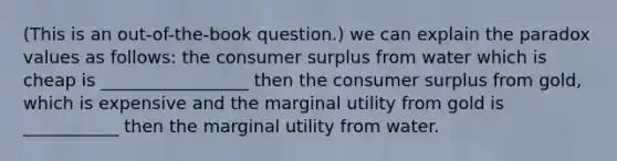 (This is an out-of-the-book question.) we can explain the paradox values as follows: the consumer surplus from water which is cheap is _________________ then the consumer surplus from gold, which is expensive and the marginal utility from gold is ___________ then the marginal utility from water.