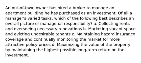 An out-of-town owner has hired a broker to manage an apartment building he has purchased as an investment. Of all a manager's varied tasks, which of the following best describes an overall picture of managerial responsibility? a. Collecting rents and overseeing necessary renovations b. Marketing vacant space and evicting undesirable tenants c. Maintaining hazard insurance coverage and continually monitoring the market for more attractive policy prices d. Maximizing the value of the property by maintaining the highest possible long-term return on the investment.