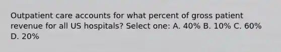 Outpatient care accounts for what percent of gross patient revenue for all US hospitals? Select one: A. 40% B. 10% C. 60% D. 20%