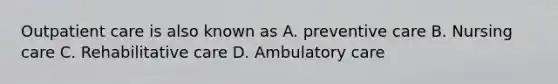 Outpatient care is also known as A. preventive care B. Nursing care C. Rehabilitative care D. Ambulatory care