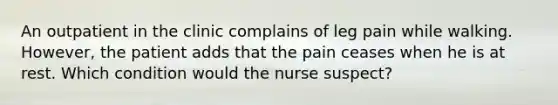 An outpatient in the clinic complains of leg pain while walking. However, the patient adds that the pain ceases when he is at rest. Which condition would the nurse suspect?