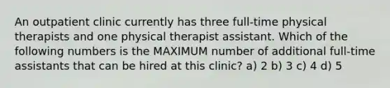 An outpatient clinic currently has three full-time physical therapists and one physical therapist assistant. Which of the following numbers is the MAXIMUM number of additional full-time assistants that can be hired at this clinic? a) 2 b) 3 c) 4 d) 5