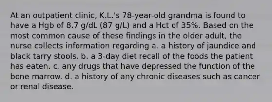 At an outpatient clinic, K.L.'s 78-year-old grandma is found to have a Hgb of 8.7 g/dL (87 g/L) and a Hct of 35%. Based on the most common cause of these findings in the older adult, the nurse collects information regarding a. a history of jaundice and black tarry stools. b. a 3-day diet recall of the foods the patient has eaten. c. any drugs that have depressed the function of the bone marrow. d. a history of any chronic diseases such as cancer or renal disease.