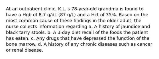 At an outpatient clinic, K.L.'s 78-year-old grandma is found to have a Hgb of 8.7 g/dL (87 g/L) and a Hct of 35%. Based on the most common cause of these findings in the older adult, the nurse collects information regarding a. A history of jaundice and black tarry stools. b. A 3-day diet recall of the foods the patient has eaten. c. Any drugs that have depressed the function of the bone marrow. d. A history of any chronic diseases such as cancer or renal disease.