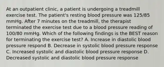 At an outpatient clinic, a patient is undergoing a treadmill exercise test. The patient's resting blood pressure was 125/85 mmHg. After 7 minutes on the treadmill, the therapist terminated the exercise test due to a blood pressure reading of 100/80 mmHg. Which of the following findings is the BEST reason for terminating the exercise test? A. Increase in diastolic blood pressure respond B. Decrease in systolic blood pressure response C. Increased systolic and diastolic blood pressure response D. Decreased systolic and diastolic blood pressure response