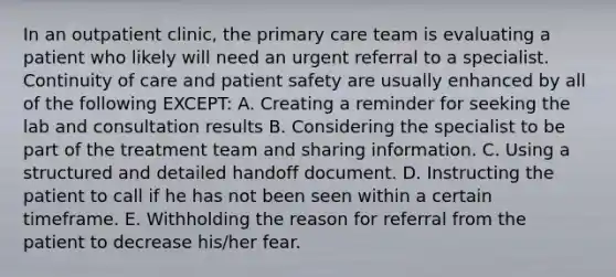 In an outpatient clinic, the primary care team is evaluating a patient who likely will need an urgent referral to a specialist. Continuity of care and patient safety are usually enhanced by all of the following EXCEPT: A. Creating a reminder for seeking the lab and consultation results B. Considering the specialist to be part of the treatment team and sharing information. C. Using a structured and detailed handoff document. D. Instructing the patient to call if he has not been seen within a certain timeframe. E. Withholding the reason for referral from the patient to decrease his/her fear.