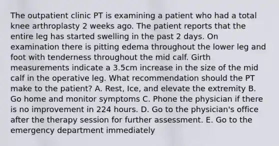 The outpatient clinic PT is examining a patient who had a total knee arthroplasty 2 weeks ago. The patient reports that the entire leg has started swelling in the past 2 days. On examination there is pitting edema throughout the lower leg and foot with tenderness throughout the mid calf. Girth measurements indicate a 3.5cm increase in the size of the mid calf in the operative leg. What recommendation should the PT make to the patient? A. Rest, Ice, and elevate the extremity B. Go home and monitor symptoms C. Phone the physician if there is no improvement in 224 hours. D. Go to the physician's office after the therapy session for further assessment. E. Go to the emergency department immediately