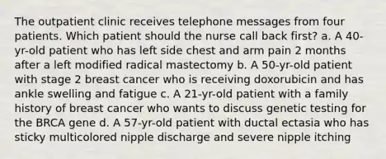 The outpatient clinic receives telephone messages from four patients. Which patient should the nurse call back first? a. A 40-yr-old patient who has left side chest and arm pain 2 months after a left modified radical mastectomy b. A 50-yr-old patient with stage 2 breast cancer who is receiving doxorubicin and has ankle swelling and fatigue c. A 21-yr-old patient with a family history of breast cancer who wants to discuss genetic testing for the BRCA gene d. A 57-yr-old patient with ductal ectasia who has sticky multicolored nipple discharge and severe nipple itching