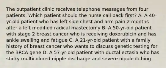 The outpatient clinic receives telephone messages from four patients. Which patient should the nurse call back first? A. A 40-yr-old patient who has left side chest and arm pain 2 months after a left modified radical mastectomy B. A 50-yr-old patient with stage 2 breast cancer who is receiving doxorubicin and has ankle swelling and fatigue C. A 21-yr-old patient with a family history of breast cancer who wants to discuss genetic testing for the BRCA gene D. A 57-yr-old patient with ductal ectasia who has sticky multicolored nipple discharge and severe nipple itching