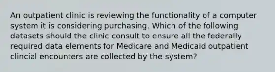 An outpatient clinic is reviewing the functionality of a computer system it is considering purchasing. Which of the following datasets should the clinic consult to ensure all the federally required data elements for Medicare and Medicaid outpatient clincial encounters are collected by the system?