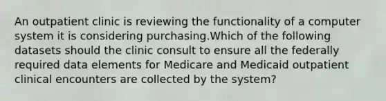 An outpatient clinic is reviewing the functionality of a computer system it is considering purchasing.Which of the following datasets should the clinic consult to ensure all the federally required data elements for Medicare and Medicaid outpatient clinical encounters are collected by the system?