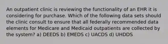 An outpatient clinic is reviewing the functionality of an EHR it is considering for purchase. Which of the following data sets should the clinic consult to ensure that all federally recommended data elements for Medicare and Medicaid outpatients are collected by the system? a) DEEDS b) EMEDS c) UACDS d) UHDDS