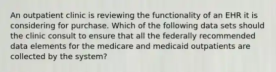 An outpatient clinic is reviewing the functionality of an EHR it is considering for purchase. Which of the following data sets should the clinic consult to ensure that all the federally recommended data elements for the medicare and medicaid outpatients are collected by the system?