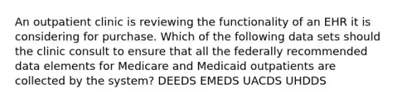 An outpatient clinic is reviewing the functionality of an EHR it is considering for purchase. Which of the following data sets should the clinic consult to ensure that all the federally recommended data elements for Medicare and Medicaid outpatients are collected by the system? DEEDS EMEDS UACDS UHDDS