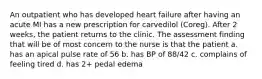 An outpatient who has developed heart failure after having an acute MI has a new prescription for carvedilol (Coreg). After 2 weeks, the patient returns to the clinic. The assessment finding that will be of most concern to the nurse is that the patient a. has an apical pulse rate of 56 b. has BP of 88/42 c. complains of feeling tired d. has 2+ pedal edema