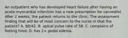 An outpatient who has developed heart failure after having an acute myocardial infarction has a new prescription for carvedilol. After 2 weeks, the patient returns to the clinic. The assessment finding that will be of most concern to the nurse in that the patient? A. 88/42. B. apical pulse rate of 58. C. complains of feeling tired. D. has 2+ pedal edema.