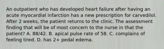 An outpatient who has developed heart failure after having an acute myocardial infarction has a new prescription for carvedilol. After 2 weeks, the patient returns to the clinic. The assessment finding that will be of most concern to the nurse in that the patient? A. 88/42. B. apical pulse rate of 58. C. complains of feeling tired. D. has 2+ pedal edema.