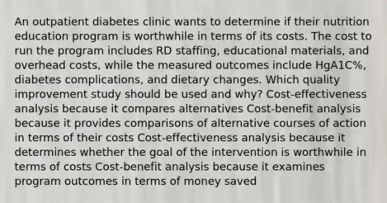 An outpatient diabetes clinic wants to determine if their nutrition education program is worthwhile in terms of its costs. The cost to run the program includes RD staffing, educational materials, and overhead costs, while the measured outcomes include HgA1C%, diabetes complications, and dietary changes. Which quality improvement study should be used and why? Cost-effectiveness analysis because it compares alternatives Cost-benefit analysis because it provides comparisons of alternative courses of action in terms of their costs Cost-effectiveness analysis because it determines whether the goal of the intervention is worthwhile in terms of costs Cost-benefit analysis because it examines program outcomes in terms of money saved