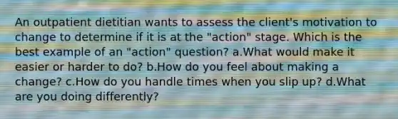 An outpatient dietitian wants to assess the client's motivation to change to determine if it is at the "action" stage. Which is the best example of an "action" question? a.What would make it easier or harder to do? b.How do you feel about making a change? c.How do you handle times when you slip up? d.What are you doing differently?