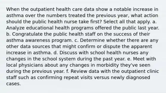 When the outpatient health care data show a notable increase in asthma over the numbers treated the previous year, what action should the public health nurse take first? Select all that apply. a. Analyze educational health programs offered the public last year. b. Congratulate the public health staff on the success of their asthma awareness program. c. Determine whether there are any other data sources that might confirm or dispute the apparent increase in asthma. d. Discuss with school health nurses any changes in the school system during the past year. e. Meet with local physicians about any changes in morbidity they've seen during the previous year. f. Review data with the outpatient clinic staff such as confirming repeat visits versus newly diagnosed cases.