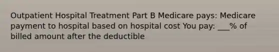 Outpatient Hospital Treatment Part B Medicare pays: Medicare payment to hospital based on hospital cost You pay: ___% of billed amount after the deductible