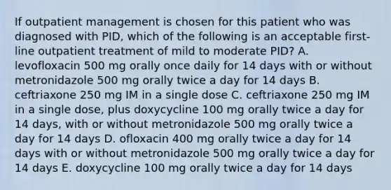 If outpatient management is chosen for this patient who was diagnosed with PID, which of the following is an acceptable first-line outpatient treatment of mild to moderate PID? A. levofloxacin 500 mg orally once daily for 14 days with or without metronidazole 500 mg orally twice a day for 14 days B. ceftriaxone 250 mg IM in a single dose C. ceftriaxone 250 mg IM in a single dose, plus doxycycline 100 mg orally twice a day for 14 days, with or without metronidazole 500 mg orally twice a day for 14 days D. ofloxacin 400 mg orally twice a day for 14 days with or without metronidazole 500 mg orally twice a day for 14 days E. doxycycline 100 mg orally twice a day for 14 days