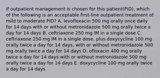 If outpatient management is chosen for this patient(PID), which of the following is an acceptable first-line outpatient treatment of mild to moderate PID? A. levofloxacin 500 mg orally once daily for 14 days with or without metronidazole 500 mg orally twice a day for 14 days B. ceftriaxone 250 mg IM in a single dose C. ceftriaxone 250 mg IM in a single dose, plus doxycycline 100 mg orally twice a day for 14 days, with or without metronidazole 500 mg orally twice a day for 14 days D. ofloxacin 400 mg orally twice a day for 14 days with or without metronidazole 500 mg orally twice a day for 14 days E. doxycycline 100 mg orally twice a day for 14 days